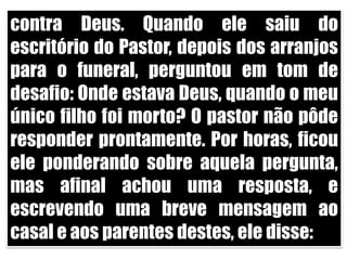 contra Deus. Quando ele saiu do escritório do Pastor, depois dos arranjos para o funeral, perguntou em tom de desafio: Onde estava Deus, quando o meu único filho foi morto? O pastor não pôde responder prontamente. Por horas, ficou ele ponderando sobre aquela pergunta, mas afinal achou uma resposta, e escrevendo uma breve mensagem ao casal e aos parentes destes, ele disse:
