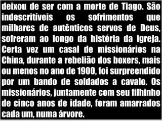 deixou de ser com a morte de Tiago. São indescritíveis os sofrimentos que milhares de autênticos servos de Deus, sofreram ao longo da história da igreja. Certa vez um casal de missionários na China, durante a rebelião dos boxers, mais ou menos no ano de 1900, foi surpreendido por um bando de soldados a cavalo. Os missionários, juntamente com seu filhinho de cinco anos de idade, foram amarrados cada um, numa árvore. 