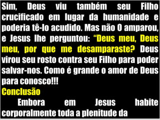 Sim, Deus viu também seu Filho crucificado em lugar da humanidade e poderia tê-lo acudido. Mas não O amparou, e Jesus lhe perguntou: “Deus meu, Deus meu, por que me desamparaste? Deus virou seu rosto contra seu Filho para poder salvar-nos. Como é grande o amor de Deus para conosco!!!Conclusão	Embora em Jesus habite corporalmente toda a plenitude da