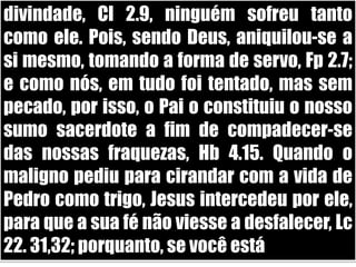 divindade, Cl 2.9, ninguém sofreu tanto como ele. Pois, sendo Deus, aniquilou-se a si mesmo, tomando a forma de servo, Fp 2.7; e como nós, em tudo foi tentado, mas sem pecado, por isso, o Pai o constituiu o nosso sumo sacerdote a fim de compadecer-se das nossas fraquezas, Hb 4.15. Quando o maligno pediu para cirandar com a vida de Pedro como trigo, Jesus intercedeu por ele, para que a sua fé não viesse a desfalecer, Lc 22. 31,32; porquanto, se você está