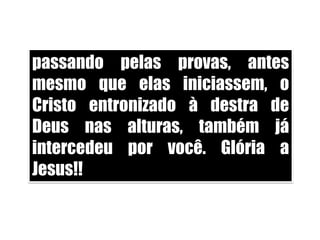 passando pelas provas, antes mesmo que elas iniciassem, o Cristo entronizado à destra de Deus nas alturas, também já intercedeu por você. Glória a Jesus!!