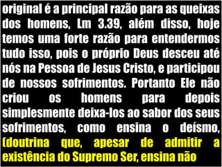 original é a principal razão para as queixas dos homens, Lm 3.39, além disso, hoje temos uma forte razão para entendermos tudo isso, pois o próprio Deus desceu até nós na Pessoa de Jesus Cristo, e participou de nossos sofrimentos. Portanto Ele não criou os homens para depois simplesmente deixa-los ao sabor dos seus sofrimentos, como ensina o deísmo, (doutrina que, apesar de admitir a existência do Supremo Ser, ensina não