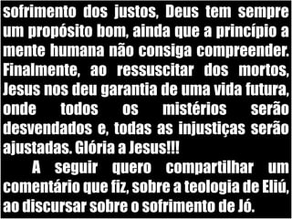 sofrimento dos justos, Deus tem sempre um propósito bom, ainda que a princípio a mente humana não consiga compreender. Finalmente, ao ressuscitar dos mortos, Jesus nos deu garantia de uma vida futura, onde todos os mistérios serão desvendados e, todas as injustiças serão ajustadas. Glória a Jesus!!!	A seguir quero compartilhar um comentário que fiz, sobre a teologia de Eliú, ao discursar sobre o sofrimento de Jó.