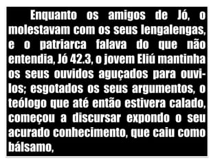 	Enquanto os amigos de Jó, o molestavam com os seus lengalengas, e o patriarca falava do que não entendia, Jó 42.3, o jovem Eliú mantinha os seus ouvidos aguçados para ouvi-los; esgotados os seus argumentos, o teólogo que até então estivera calado, começou a discursar expondo o seu acurado conhecimento, que caiu como bálsamo, 