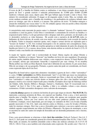 Teologia do Antigo Testamento: As origens da fé em Javé, o Deus de Israel           11

O texto de Jz 7, a batalha de Gideão contra os midianitas, é um ótimo exemplo dessa noção de
guerra de Javé: o grande exército é reduzido primeiramente de 32.000 para 10.000 (22.000
medrosos voltaram para casa), depois para 300 (que bebiam água levando a mão à boca). Este
número foi considerado suficiente. O ataque se dá enquanto ainda é noite. Mas, na verdade, não
existe nenhum combate, pois o barulho das trombetas e da quebradeira da cerâmica infunde tanto
pavor no inimigo, que este se destrói a si mesmo. Nas palavras do texto: “O Senhor entregou o
arraial dos midianitas nas vossas mãos” (v.15). Os soldados apenas vêm em auxílio a Deus (fazendo
barulho e perseguindo os midianitas fugitivos).

A característica mais marcante da guerra santa é o chamado “anátema” (haram). É o aspecto mais
escandaloso e cruel da guerra. Como Deus é considerado o comandante do exército na batalha e o
responsável pela vitória, é a ele que pertence todo o despojo; tudo deve, portanto, ser devotado a ele
(= destruído), inclusive as vidas humanas. De acordo com a narrativa de Js 6.17-25, todos os
habitantes de Jericó devem, de acordo com essa noção, ser exterminados (com exceção da família
de Raabe). Todos os despojos materiais (prata, ouro, roupas e armas) devem ser separados para o
“tesouro do Senhor” (v.19). Um eventual desrespeito à lei do anátema terá conseqüências fatais,
como se descreve em Js 7. 1-26: um israelita apropriou-se indevidamente de parte dos despojos da
batalha por Jericó (v.21) e causou, dessa forma, uma derrota militar ao exército de Israel (v.2-5). O
infrator e toda a sua família são exterminados.

A noção de “guerra santa” não é exclusividade de Israel. Outras nações do antigo Oriente a
conheciam. Também aí os deuses “lutavam” nas batalhas em favor de seus seguidores. Os generais
de outras nações também dedicavam suas vitórias a seus respectivos deuses. O faraó Ramsés III,
por exemplo, afirma que unicamente Amun-Re é responsável por suas vitórias. O rei moabita
Mesha atribui sua vitória ao Deus Kamosh. Israel não é diferente de seu entorno. É, por assim dizer,
filho de seu tempo e de sua geografia. Portanto, a guerra santa não pode ser considerada, em Israel,
como expressão típica da fé em Javé.

Específico de Israel talvez sejam dois elementos vinculados à guerra de Javé: o líder “carismático”
e a arca. O líder carismático (na Bíblia denominado “juiz”) é um líder que nasce na emergência,
quando o povo está sendo ameaçado. Sente-se vocacionado por Deus e cheio de seu Espírito (por
isso “carismático”); reúne um exército dentre os homens aptos dos clãs e das famílias israelitas;
prepara e motiva esse exército improvisado para a batalha. Exemplos desse tipo de liderança militar
são Gideão, Jefté, Sansão, Débora e Baraque, Samuel e, finalmente, Saul. O vocacionado tem o
“espírito” de Javé (1 Sm 11.5s); após a batalha, o líder e os soldados voltam a seus afazeres
costumeiros. O líder carismático desaparece com o advento da monarquia.

A arca da aliança aparece no contexto da história do povo que migra no deserto: Nm 10.33-36. Ela
representa a presença protetora de Deus, em especial nas batalhas. Com a arca, o Javé guerreiro
marcha para a batalha. Na origem, a arca talvez tenha sido apenas um recipiente para guardar
objetos sagrados. Talvez por esse motivo ela era tida como poderoso paládio nas batalhas.
Conforme a tradição, estava depositada, por um tempo, no santuário de Silo e era levada à batalha
quando necessário (1 Sm 4-6). Após uma derrota contra os filisteus, a arca foi levada à Filistéia,
onde fez enormes estragos. Davi traz a arca a Jerusalém para valorizar a sua nova capital com um
símbolo sagrado (especialmente nas tribos de Efraim e Manassés). Na época da monarquia, a arca
se encontra no santo dos santos do templo de Jerusalém até ser destruída juntamente com o mesmo,
em 586.

Com a arca possivelmente se relaciona o título Javé dos exércitos (Yahweh Tsebaot;1 Sm 4.4; 2
Sm 6.2 ). Javé pode ser considerado general do exército humano/israelita (Nm 10.35s; 1 Sm 17.45).
Mais tarde, no entanto, foi também entendido como o Deus das milícias celestiais (Js 4.13-15; Sl
104.21; 148.2). Com a arca também está relacionada outra expressão. De acordo com 1 Sm 4.4; 2
 