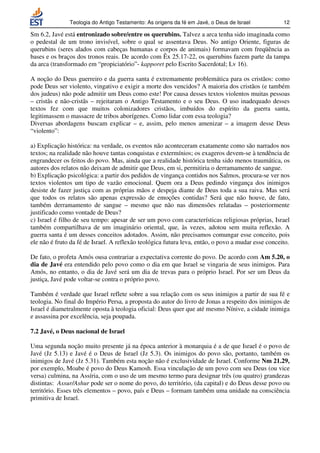 Teologia do Antigo Testamento: As origens da fé em Javé, o Deus de Israel            12

Sm 6.2, Javé está entronizado sobre/entre os querubins. Talvez a arca tenha sido imaginada como
o pedestal de um trono invisível, sobre o qual se assentava Deus. No antigo Oriente, figuras de
querubins (seres alados com cabeças humanas e corpos de animais) formavam com freqüência as
bases e os braços dos tronos reais. De acordo com Êx 25.17-22, os querubins fazem parte da tampa
da arca (transformado em “propiciatório”- kapporet pelo Escrito Sacerdotal; Lv 16).

A noção do Deus guerreiro e da guerra santa é extremamente problemática para os cristãos: como
pode Deus ser violento, vingativo e exigir a morte dos vencidos? A maioria dos cristãos (e também
dos judeus) não pode admitir um Deus como este! Por causa desses textos violentos muitas pessoas
– cristãs e não-cristãs – rejeitaram o Antigo Testamento e o seu Deus. O uso inadequado desses
textos fez com que muitos colonizadores cristãos, imbuídos do espírito da guerra santa,
legitimassem o massacre de tribos aborígenes. Como lidar com essa teologia?
Diversas abordagens buscam explicar – e, assim, pelo menos amenizar – a imagem desse Deus
“violento”:

a) Explicação histórica: na verdade, os eventos não aconteceram exatamente como são narrados nos
textos; na realidade não houve tantas conquistas e extermínios; os exageros devem-se à tendência de
engrandecer os feitos do povo. Mas, ainda que a realidade histórica tenha sido menos traumática, os
autores dos relatos não deixam de admitir que Deus, em si, permitiria o derramamento de sangue.
b) Explicação psicológica: a partir dos pedidos de vingança contidos nos Salmos, procura-se ver nos
textos violentos um tipo de vazão emocional. Quem ora a Deus pedindo vingança dos inimigos
desiste de fazer justiça com as próprias mãos e despeja diante de Deus toda a sua raiva. Mas será
que todos os relatos são apenas expressão de emoções contidas? Será que não houve, de fato,
também derramamento de sangue – mesmo que não nas dimensões relatadas – posteriormente
justificado como vontade de Deus?
c) Israel é filho de seu tempo: apesar de ser um povo com características religiosas próprias, Israel
também compartilhava de um imaginário oriental, que, às vezes, adotou sem muita reflexão. A
guerra santa é um desses conceitos adotados. Assim, não precisamos comungar esse conceito, pois
ele não é fruto da fé de Israel. A reflexão teológica futura leva, então, o povo a mudar esse conceito.

De fato, o profeta Amós ousa contrariar a expectativa corrente do povo. De acordo com Am 5.20, o
dia de Javé era entendido pelo povo como o dia em que Israel se vingaria de seus inimigos. Para
Amós, no entanto, o dia de Javé será um dia de trevas para o próprio Israel. Por ser um Deus da
justiça, Javé pode voltar-se contra o próprio povo.

Também é verdade que Israel reflete sobre a sua relação com os seus inimigos a partir de sua fé e
teologia. No final do Império Persa, a proposta do autor do livro de Jonas a respeito dos inimigos de
Israel é diametralmente oposta à teologia oficial: Deus quer que até mesmo Nínive, a cidade inimiga
e assassina por excelência, seja poupada.

7.2 Javé, o Deus nacional de Israel

Uma segunda noção muito presente já na época anterior à monarquia é a de que Israel é o povo de
Javé (Jz 5.13) e Javé é o Deus de Israel (Jz 5.3). Os inimigos do povo são, portanto, também os
inimigos de Javé (Jz 5.31). Também esta noção não é exclusividade de Israel. Conforme Nm 21.29,
por exemplo, Moabe é povo do Deus Kamosh. Essa vinculação de um povo com seu Deus (ou vice
versa) culmina, na Assíria, com o uso de um mesmo termo para designar três (ou quatro) grandezas
distintas: Assur/Ashur pode ser o nome do povo, do território, (da capital) e do Deus desse povo ou
território. Esses três elementos – povo, país e Deus – formam também uma unidade na consciência
primitiva de Israel.
 