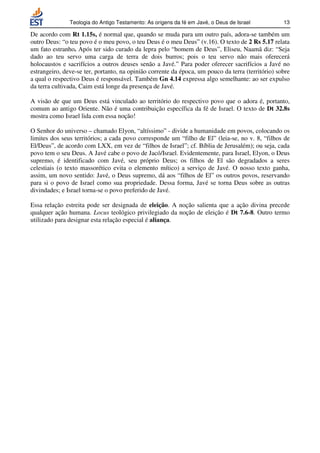 Teologia do Antigo Testamento: As origens da fé em Javé, o Deus de Israel           13

De acordo com Rt 1.15s, é normal que, quando se muda para um outro país, adora-se também um
outro Deus: “o teu povo é o meu povo, o teu Deus é o meu Deus” (v.16). O texto de 2 Rs 5.17 relata
um fato estranho. Após ter sido curado da lepra pelo “homem de Deus”, Eliseu, Naamã diz: “Seja
dado ao teu servo uma carga de terra de dois burros; pois o teu servo não mais oferecerá
holocaustos e sacrifícios a outros deuses senão a Javé.” Para poder oferecer sacrifícios a Javé no
estrangeiro, deve-se ter, portanto, na opinião corrente da época, um pouco da terra (território) sobre
a qual o respectivo Deus é responsável. Também Gn 4.14 expressa algo semelhante: ao ser expulso
da terra cultivada, Caim está longe da presença de Javé.

A visão de que um Deus está vinculado ao território do respectivo povo que o adora é, portanto,
comum ao antigo Oriente. Não é uma contribuição específica da fé de Israel. O texto de Dt 32.8s
mostra como Israel lida com essa noção!

O Senhor do universo – chamado Elyon, “altíssimo” - divide a humanidade em povos, colocando os
limites dos seus territórios; a cada povo corresponde um “filho de El” (leia-se, no v. 8, “filhos de
El/Deus”, de acordo com LXX, em vez de “filhos de Israel”; cf. Bíblia de Jerusalém); ou seja, cada
povo tem o seu Deus. A Javé cabe o povo de Jacó/Israel. Evidentemente, para Israel, Elyon, o Deus
supremo, é identificado com Javé, seu próprio Deus; os filhos de El são degradados a seres
celestiais (o texto massorético evita o elemento mítico) a serviço de Javé. O nosso texto ganha,
assim, um novo sentido: Javé, o Deus supremo, dá aos “filhos de El” os outros povos, reservando
para si o povo de Israel como sua propriedade. Dessa forma, Javé se torna Deus sobre as outras
divindades; e Israel torna-se o povo preferido de Javé.

Essa relação estreita pode ser designada de eleição. A noção salienta que a ação divina precede
qualquer ação humana. Locus teológico privilegiado da noção de eleição é Dt 7.6-8. Outro termo
utilizado para designar esta relação especial é aliança.
 