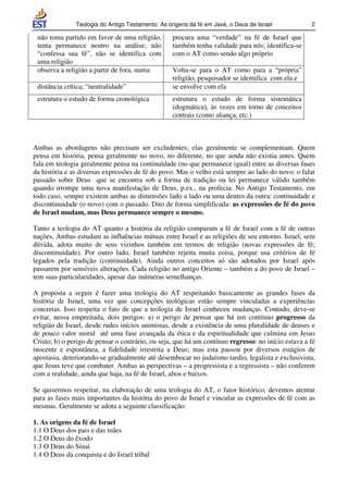 Teologia do Antigo Testamento: As origens da fé em Javé, o Deus de Israel            2

 não toma partido em favor de uma religião,       procura uma “verdade” na fé de Israel que
 tenta permanece neutro na análise; não           também tenha validade para nós; identifica-se
 “confessa sua fé”, não se identifica com         com o AT como sendo algo próprio
 uma religião
 observa a religião a partir de fora, numa        Volta-se para o AT como para a “própria”
                                                  religião, pesquisador se identifica com ela e
 distância crítica; “neutralidade”                se envolve com ela
 estrutura o estudo de forma cronológica          estrutura o estudo de forma sistemática
                                                  (dogmática), às vezes em torno de conceitos
                                                  centrais (como aliança, etc.)



Ambas as abordagens não precisam ser excludentes; elas geralmente se complementam. Quem
pensa em história, pensa geralmente no novo, no diferente, no que ainda não existia antes. Quem
fala em teologia geralmente pensa na continuidade (no que permanece igual) entre as diversas fases
da história e as diversas expressões de fé do povo. Mas o velho está sempre ao lado do novo: o falar
passado sobre Deus que se encontra sob a forma de tradição ou lei permanece válido também
quando irrompe uma nova manifestação de Deus, p.ex., na profecia. No Antigo Testamento, em
todo caso, sempre existem ambas as dimensões lado a lado ou uma dentro da outra: continuidade e
discontinuidade (o novo) com o passado. Dito de forma simplificada: as expressões de fé do povo
de Israel mudam, mas Deus permanece sempre o mesmo.

Tanto a teologia do AT quanto a história da religião comparam a fé de Israel com a fé de outras
nações. Ambas estudam as influências mútuas entre Israel e as religiões de seu entorno. Israel, sem
dúvida, adota muito de seus vizinhos também em termos de religião (novas expressões de fé;
discontinuidade). Por outro lado, Israel também rejeita muita coisa, porque usa critérios de fé
legados pela tradição (continuidade). Ainda outros conceitos só são adotados por Israel após
passarem por sensíveis alterações. Cada religião no antigo Oriente – também a do povo de Israel –
tem suas particularidades, apesar das inúmeras semelhanças.

A proposta a seguir é fazer uma teologia do AT respeitando basicamente as grandes fases da
história de Israel, uma vez que concepções teológicas estão sempre vinculadas a experiências
concretas. Isso respeita o fato de que a teologia de Israel conheceu mudanças. Contudo, deve-se
evitar, nessa empreitada, dois perigos: a) o perigo de pensar que há um contínuo progresso da
religião de Israel, desde rudes inícios animistas, desde a existência de uma pluralidade de deuses e
de pouco valor moral até uma fase avançada da ética e da espiritualidade que culmina em Jesus
Cristo; b) o perigo de pensar o contrário, ou seja, que há um contínuo regresso: no início estava a fé
inocente e espontânea, a fidelidade irrestrita a Deus; mas esta passou por diversos estágios de
apostasia, deteriorando-se gradualmente até desembocar no judaísmo tardio, legalista e exclusivista,
que Jesus teve que combater. Ambas as perspectivas – a progressista e a regressista – não conferem
com a realidade, ainda que haja, na fé de Israel, altos e baixos.

Se quisermos respeitar, na elaboração de uma teologia do AT, o fator histórico, devemos atentar
para as fases mais importantes da história do povo de Israel e vincular as expressões de fé com as
mesmas. Geralmente se adota a seguinte classificação:

1. As origens da fé de Israel
1.1 O Deus dos pais e das mães
1.2 O Deus do êxodo
1.3 O Deus do Sinai
1.4 O Deus da conquista e do Israel tribal
 