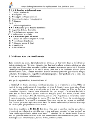 Teologia do Antigo Testamento: As origens da fé em Javé, o Deus de Israel           3

  2. A fé de Israel no período monárquico
  2.1 O antigo culto israelita
  2.2 A teologia do Sião
  2.3 Concepções teológicas cananéias
  2.4 Concepções teológicas vinculadas ao rei
  2.5 A Sabedoria
  2.6 A Lei
  2.7 O profetismo pré-exílico
  3. A fé de Israel na época do exílio babilônico
  3.1 Os profetas do fim e do reinício
  3.2 A teologia entre os remanescentes
3.3 A teologia entre os exilados
  4. A fé de Israel na época pós-exílica
  4.1 O reinício em torno do templo e da cidade
  4.2 A consolidação do judaísmo
  4.3 A Sabedoria recente de Israel
  4.4 A apocalíptica
  4.5 A revolta armada



 2. Os inícios da fé em Javé – as dificuldades


 Tanto os inícios da história de Israel quanto os inícios de seu falar sobre Deus se encontram nas
 mais profundas trevas. Não temos elementos para dizer que Israel era, no início, animista (ou seja,
 que tinha uma fé em coisas animadas: espíritos ou poderes em árvores, pedras, etc.). O antigo
 Oriente já havia passado para a era mítica, ou seja, para uma fé em divindades pessoais que se
 encontravam no “céu”. Também não temos motivos suficientes para dizer que Israel se desligou
 lentamente de seu paganismo ou politeísmo; tampouco podemos dizer que Israel teve no início uma
 fé pura que se corrompeu gradativamente.

 Mas que diz o próprio Israel de sua história de fé?

 O Salmo 136 nos dá uma amostra de como Israel entende a sua fé no decurso da história. O Sl é um
 canto de louvor e agradecimento da comunidade em forma de liturgia responsiva, ou seja, o liturgo
 ou cantor (profissional) canta as metades dos versículos que lembram os feitos de Javé e a
 comunidade respondia: “Porque a sua misericórdia dura para sempre”. Os feitos de Javé são (a
 partir do v.4): criação, tirar o povo da escravidão do Egito, guiá-lo pelo deserto, dar-lhe a terra,
 libertá-lo de seus inimigos. O v. 25, finalmente, conclui: Javé é “aquele que dá pão a toda a carne”.
 O salmista constata a continuidade do mesmo Deus nas diversas épocas da história (passado
 distante e próximo). E o agir de Deus no passado é importante para nós por causa de sua atualidade:
 Javé é aquele que nos dá o pão no presente. Deus é o mesmo; existe uma continuidade no seu agir
 em favor do povo que perdura até os dias de hoje.

 Outro texto elucidativo é Dt 26.5-11. Este texto relata que o agricultor israelita que colhe as
 primícias de sua colheita deve colocá-las num cesto e levá-las ao sacerdote “no lugar que Javé, teu
 Deus, escolheu para aí fazer habitar o seu nome”. O sacerdote colocará, então, o cesto diante do
 altar e o agricultor confessará a sua fé em Javé. Também nesta confissão se constata que o Deus da
 história passada é o mesmo que dá, nos dias de hoje, os frutos da terra.
 
