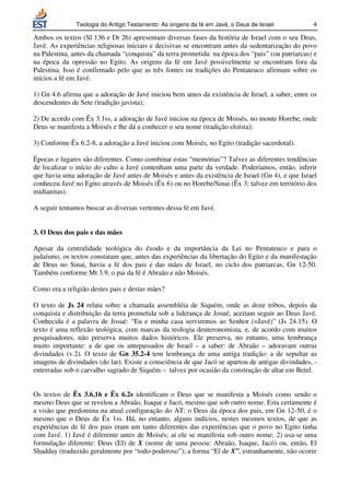 Teologia do Antigo Testamento: As origens da fé em Javé, o Deus de Israel          4

Ambos os textos (Sl 136 e Dt 26) apresentam diversas fases da história de Israel com o seu Deus,
Javé. As experiências religiosas iniciais e decisivas se encontram antes da sedentarização do povo
na Palestina, antes da chamada “conquista” da terra prometida: na época dos “pais” (ou patriarcas) e
na época da opressão no Egito. As origens da fé em Javé possivelmente se encontram fora da
Palestina. Isso é confirmado pelo que as três fontes ou tradições do Pentateuco afirmam sobre os
inícios a fé em Javé.

1) Gn 4.6 afirma que a adoração de Javé iniciou bem antes da existência de Israel, a saber, entre os
descendentes de Sete (tradição javista);

2) De acordo com Êx 3.1ss, a adoração de Javé iniciou na época de Moisés, no monte Horebe, onde
Deus se manifesta a Moisés e lhe dá a conhecer o seu nome (tradição eloísta);

3) Conforme Êx 6.2-8, a adoração a Javé iniciou com Moisés, no Egito (tradição sacerdotal).

Épocas e lugares são diferentes. Como combinar estas “memórias”? Talvez as diferentes tendências
de localizar o início do culto a Javé contenham uma parte da verdade. Poderíamos, então, inferir
que havia uma adoração de Javé antes de Moisés e antes da existência de Israel (Gn 4), e que Israel
conheceu Javé no Egito através de Moisés (Êx 6) ou no Horebe/Sinai (Êx 3; talvez em território dos
midianitas).

A seguir tentamos buscar as diversas vertentes dessa fé em Javé.


3. O Deus dos pais e das mães

Apesar da centralidade teológica do êxodo e da importância da Lei no Pentateuco e para o
judaísmo, os textos constatam que, antes das experiências da libertação do Egito e da manifestação
de Deus no Sinai, havia a fé dos pais e das mães de Israel, no ciclo dos patriarcas, Gn 12-50.
Também conforme Mt 3.9, o pai da fé é Abraão e não Moisés.

Como era a religião destes pais e destas mães?

O texto de Js 24 relata sobre a chamada assembléia de Siquém, onde as doze tribos, depois da
conquista e distribuição da terra prometida sob a liderança de Josué, aceitam seguir ao Deus Javé.
Conhecida é a palavra de Josué: “Eu e minha casa serviremos ao Senhor (=Javé)” (Js 24.15). O
texto é uma reflexão teológica, com marcas da teologia deuteronomista, e, de acordo com muitos
pesquisadores, não preserva muitos dados históricos. Ele preserva, no entanto, uma lembrança
muito importante: a de que os antepassados de Israel – a saber: de Abraão – adoravam outras
divindades (v.2). O texto de Gn 35.2-4 tem lembrança de uma antiga tradição: a de sepultar as
imagens de divindades (do lar). Existe a consciência de que Jacó se apartou de antigas divindades, -
enterradas sob o carvalho sagrado de Siquém – talvez por ocasião da construção de altar em Betel.


Os textos de Êx 3.6,16 e Êx 6.2s identificam o Deus que se manifesta a Moisés como sendo o
mesmo Deus que se revelou a Abraão, Isaque e Jacó, mesmo que sob outro nome. Esta certamente é
a visão que predomina na atual configuração do AT: o Deus da época dos pais, em Gn 12-50, é o
mesmo que o Deus de Êx 1ss. Há, no entanto, alguns indícios, nestes mesmos textos, de que as
experiências de fé dos pais eram um tanto diferentes das experiências que o povo no Egito tinha
com Javé. 1) Javé é diferente antes de Moisés; aí ele se manifesta sob outro nome; 2) usa-se uma
formulação diferente: Deus (El) de X (nome de uma pessoa: Abraão, Isaque, Jacó) ou, então, El
Shadday (traduzido geralmente por “todo-poderoso”); a forma “El de X”, estranhamente, não ocorre
 