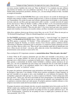 Teologia do Antigo Testamento: As origens da fé em Javé, o Deus de Israel           5

em textos recentes (também não existe um “Deus de Moisés”); 3) as tradições dos pais refletem
uma história de famílias com seus problemas específicos. É de se supor que a fé no âmbito da
família tenha características peculiares, distintas, p.ex., de uma teologia urbana do Sião, vinculada
ao templo de Jerusalém.

Elucidativo é o texto de Gn 31.51-54: Parece que o texto descreve um acordo de demarcação de
território entre arameus (Labão) e israelitas (grupo de Jacó). A divisa se encontra no monte Gileade
(na Transjordânia). Do acordo faz parte uma refeição sagrada diante da divindade; os dois partidos
invocam, cada um, seu Deus, para que sejam juízes sobre o acordo – o acordo necessita de sanção
divina: Jacó invoca o “Deus de Abraão” e Labão, o “Deus de Naor” (v.53). Um acréscimo posterior
(que ainda falta na versão grega do Antigo Testamento, a Septuaginta) tenta harmonizar,
identificando as duas divindades (“Deus dos pais deles”). Esse texto atesta que tanto entre arameus
quanto entre israelitas se invocava, em ocasiões solenes, um Deus vinculado a um ancestral famoso.

Além disso, podemos observar que diversos textos lêem, em vez de “El abi” (Deus de meu pai) ou
“El Abraham/Yitshaq/Yaaqob” (Deus de Abraão/Isaque/Jacó), um outro nome:

Em Gn 31.42,53, encontramos a expressão “Pahad Yitshaq” = “terror de Isaque” (ou “parente de
Isaque”); em Gn 49.24 (cf. Sl 132.2,5), lemos “Abbir Yaaqob” = “o poderoso/forte de Jacó”; e em
Gn 17.1, aparece a expressão “El Shadday” (“Deus todo-poderoso”, conforme a versão grega;
significado original de Shadday, no entanto, incerto). Esses diversos epítetos (atributos) divinos
representam as diferentes experiências que os ancestrais e os respectivos grupos patriarcais tiveram
com o seu Deus. Bem no início, esse “Deus do pai” provavelmente ainda não era identificado com
Javé, o Deus do povo de Israel – este povo, aliás, ainda não existia. Essa identificação só ocorreu
posteriormente (como atestam os textos de Êx 3;6).

Para a teologia do AT é importante constatar as características desse “Deus dos pais e das mães”

A forma (“Deus de X”) expressa claramente que esse Deus está vinculado a uma pessoa e, por
extensão, ao seu grupo familial. Os textos do ciclo dos patriarcas mostram que esse Deus se
preocupa com a sobrevivência e a proteção da família (p.ex., Abraão e Sara no Egito, em Gn 12).
Deus garante a continuidade da família, dando fertilidade a mulheres estéreis (promessa de um
filho; p.ex., Gn 18) ou impedindo que uma criança seja sacrificada (Gn 22). Cada chefe de família
(patriarca) deve ter tido a sua experiência própria com o Deus protetor de sua família (cf. as
designações “parente” ou “poderoso” acima).

Os grupos dos patriarcas aparentemente eram pastoralistas semi-nômades, ou seja, migravam atrás
de pastagens e água para o seu rebanho. O Deus desses pastores acompanha o grupo migrante, já
que está vinculado ao seu grupo (e não a uma localidade ou a um fenômeno da natureza). Deus
acompanha o grupo para onde quer que vá, como se expressa na fórmula: “estarei contigo para onde
quer que fores”. Neste caso, não havia necessidade de fazer peregrinações a um determinado local
de culto ou santuário. O Deus dos pais não se encontra em um santuário, mas é peregrino. Por isso,
os patriarcas constroem altares por onde passam. Os próprios patriarcas também realizam os ritos
religiosos necessários (ainda não há necessidade de sacerdotes).

Os grupos de pastores semi-nômades não têm, em geral, propriedade imóvel (de acordo com Gn 23,
Abraão compra uma sepultura para Sara, pois não tem nenhum imóvel para sepultar sua esposa).
Neste contexto, Deus é aquele que promete um pedaço de terra aos grupos patriarcais (p.ex., Gn
28.13). Posteriormente, a promessa de um pedaço de terra se amplia para a promessa de toda a
“terra prometida” (Gn 15.18).
 