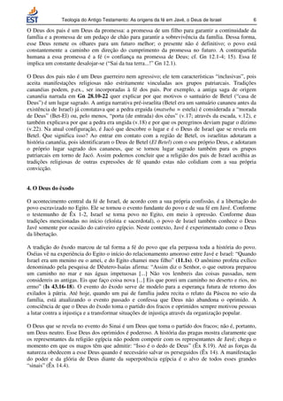 Teologia do Antigo Testamento: As origens da fé em Javé, o Deus de Israel          6

O Deus dos pais é um Deus da promessa: a promessa de um filho para garantir a continuidade da
família e a promessa de um pedaço de chão para garantir a sobrevivência da família. Dessa forma,
esse Deus remete os olhares para um futuro melhor; o presente não é definitivo; o povo está
constantemente a caminho em direção do cumprimento da promessa no futuro. A contrapartida
humana a essa promessa é a fé (= confiança na promessa de Deus; cf. Gn 12.1-4; 15). Essa fé
implica um constante desalojar-se (“Sai da tua terra...!” Gn 12.1).

O Deus dos pais não é um Deus guerreiro nem agressivo; ele tem características “inclusivas”, pois
aceita manifestações religiosas não estritamente vinculadas aos grupos patriarcais. Tradições
cananéias podem, p.ex., ser incorporadas à fé dos pais. Por exemplo, a antiga saga de origem
cananéia narrada em Gn 28.10-22 quer explicar por que motivos o santuário de Betel (“casa de
Deus”) é um lugar sagrado. A antiga narrativa pré-israelita (Betel era um santuário cananeu antes da
existência de Israel) já constatava que a pedra erguida (matseba = estela) é considerada a “morada
de Deus” (Bet-El) ou, pelo menos, “porta (de entrada) dos céus” (v.17; através da escada, v.12), e
também explicava por que a pedra era ungida (v.18) e por que os peregrinos deviam pagar o dízimo
(v.22). Na atual configuração, é Jacó que descobre o lugar e é o Deus de Israel que se revela em
Betel. Que significa isso? Ao entrar em contato com a região de Betel, os israelitas adotaram a
história cananéia, pois identificaram o Deus de Betel (El Betel) com o seu próprio Deus, e adotaram
o próprio lugar sagrado dos cananeus, que se tornou lugar sagrado também para os grupos
patriarcais em torno de Jacó. Assim podemos concluir que a religião dos pais de Israel acolhia as
tradições religiosas de outras expressões de fé quando estas não colidiam com a sua própria
convicção.


4. O Deus do êxodo

O acontecimento central da fé de Israel, de acordo com a sua própria confissão, é a libertação do
povo escravizado no Egito. Ele se tornou o evento fundante do povo e de sua fé em Javé. Conforme
o testemunho de Êx 1-2, Israel se torna povo no Egito, em meio à opressão. Conforme duas
tradições mencionadas no início (eloísta e sacerdotal), o povo de Israel também conhece o Deus
Javé somente por ocasião do cativeiro egípcio. Neste contexto, Javé é experimentado como o Deus
da libertação.

A tradição do êxodo marcou de tal forma a fé do povo que ela perpassa toda a história do povo.
Oséias vê na experiência do Egito o início do relacionamento amoroso entre Javé e Israel: “Quando
Israel era um menino eu o amei, e do Egito chamei meu filho” (11.1s). O anônimo profeta exílico
denominado pela pesquisa de Dêutero-Isaías afirma: “Assim diz o Senhor, o que outrora preparou
um caminho no mar e nas águas impetuosas [...] Não vos lembreis das coisas passadas, nem
considereis as antigas. Eis que faço coisa nova [...] Eis que porei um caminho no deserto e rios, no
ermo” (Is 43.16-18). O evento do êxodo serve de modelo para a esperança futura de retorno dos
exilados à pátria. Até hoje, quando um pai de família judeu recita o relato da Páscoa no seio da
família, está atualizando o evento passado e confessa que Deus não abandona o oprimido. A
consciência de que o Deus do êxodo toma o partido dos fracos e oprimidos sempre motivou pessoas
a lutar contra a injustiça e a transformar situações de injustiça através da organização popular.

O Deus que se revela no evento do Sinai é um Deus que toma o partido dos fracos; não é, portanto,
um Deus neutro. Esse Deus dos oprimidos é poderoso. A história das pragas mostra claramente que
os representantes da religião egípcia não podem competir com os representantes de Javé; chega o
momento em que os magos têm que admitir: “Isso é o dedo de Deus” (Êx 8.19). Até as forças da
natureza obedecem a esse Deus quando é necessário salvar os perseguidos (Êx 14). A manifestação
do poder e da glória de Deus diante da superpotência egípcia é o alvo de todos esses grandes
“sinais” (Êx 14.4).
 