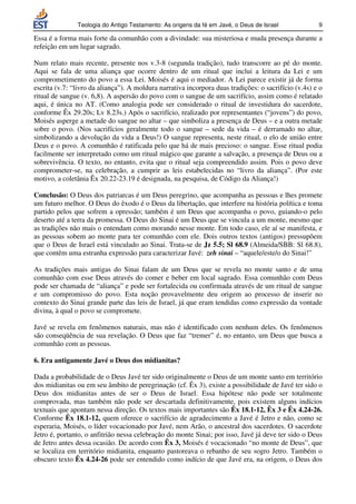 Teologia do Antigo Testamento: As origens da fé em Javé, o Deus de Israel              9

Essa é a forma mais forte da comunhão com a divindade: sua misteriosa e muda presença durante a
refeição em um lugar sagrado.

Num relato mais recente, presente nos v.3-8 (segunda tradição), tudo transcorre ao pé do monte.
Aqui se fala de uma aliança que ocorre dentro de um ritual que inclui a leitura da Lei e um
comprometimento do povo a essa Lei. Moisés é aqui o mediador. A Lei parece existir já de forma
escrita (v.7: “livro da aliança”). A moldura narrativa incorpora duas tradições: o sacrifício (v.4s) e o
ritual de sangue (v. 6,8). A aspersão do povo com o sangue de um sacrifício, assim como é relatado
aqui, é única no AT. (Como analogia pode ser considerado o ritual de investidura do sacerdote,
conforme Êx 29.20s; Lv 8.23s.) Após o sacrifício, realizado por representantes (“jovens”) do povo,
Moisés asperge a metade do sangue no altar – que simboliza a presença de Deus – e a outra metade
sobre o povo. (Nos sacrifícios geralmente todo o sangue – sede da vida – é derramado no altar,
simbolizando a devolução da vida a Deus!) O sangue representa, neste ritual, o elo de união entre
Deus e o povo. A comunhão é ratificada pelo que há de mais precioso: o sangue. Esse ritual podia
facilmente ser interpretado como um ritual mágico que garante a salvação, a presença de Deus ou a
sobrevivência. O texto, no entanto, evita que o ritual seja compreendido assim. Pois o povo deve
comprometer-se, na celebração, a cumprir as leis estabelecidas no “livro da aliança”. (Por este
motivo, a coletânia Êx 20.22-23.19 é designada, na pesquisa, de Código da Aliança!)

Conclusão: O Deus dos patriarcas é um Deus peregrino, que acompanha as pessoas e lhes promete
um futuro melhor. O Deus do êxodo é o Deus da libertação, que interfere na história política e toma
partido pelos que sofrem a opressão; também é um Deus que acompanha o povo, guiando-o pelo
deserto até a terra da promessa. O Deus do Sinai é um Deus que se vincula a um monte, mesmo que
as tradições não mais o entendam como morando nesse monte. Em todo caso, ele aí se manifesta, e
as pessoas sobem ao monte para ter comunhão com ele. Dois outros textos (antigos) pressupõem
que o Deus de Israel está vinculado ao Sinai. Trata-se de Jz 5.5; Sl 68.9 (Almeida/SBB: Sl 68.8),
que contêm uma estranha expressão para caracterizar Javé: zeh sinai – “aquele/este/o do Sinai!”

As tradições mais antigas do Sinai falam de um Deus que se revela no monte santo e de uma
comunhão com esse Deus através do comer e beber em local sagrado. Essa comunhão com Deus
pode ser chamada de “aliança” e pode ser fortalecida ou confirmada através de um ritual de sangue
e um compromisso do povo. Esta noção provavelmente deu origem ao processo de inserir no
contexto do Sinai grande parte das leis de Israel, já que eram tendidas como expressão da vontade
divina, à qual o povo se compromete.

Javé se revela em fenômenos naturais, mas não é identificado com nenhum deles. Os fenômenos
são conseqüência de sua revelação. O Deus que faz “tremer” é, no entanto, um Deus que busca a
comunhão com as pessoas.

6. Era antigamente Javé o Deus dos midianitas?

Dada a probabilidade de o Deus Javé ter sido originalmente o Deus de um monte santo em território
dos midianitas ou em seu âmbito de peregrinação (cf. Êx 3), existe a possibilidade de Javé ter sido o
Deus dos midianitas antes de ser o Deus de Israel. Essa hipótese não pode ser totalmente
comprovada, mas também não pode ser descartada definitivamente, pois existem alguns indícios
textuais que apontam nessa direção. Os textos mais importantes são Êx 18.1-12, Êx 3 e Êx 4.24-26.
Conforme Êx 18.1-12, quem oferece o sacrifício de agradecimento a Javé é Jetro e não, como se
esperaria, Moisés, o líder vocacionado por Javé, nem Arão, o ancestral dos sacerdotes. O sacerdote
Jetro é, portanto, o anfitrião nessa celebração do monte Sinai; por isso, Javé já deve ter sido o Deus
de Jetro antes dessa ocasião. De acordo com Êx 3, Moisés é vocacionado “no monte de Deus”, que
se localiza em território midianita, enquanto pastoreava o rebanho de seu sogro Jetro. Também o
obscuro texto Êx 4.24-26 pode ser entendido como indício de que Javé era, na origem, o Deus dos
 