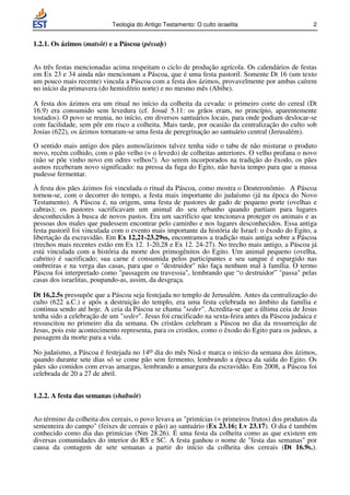 Teologia do Antigo Testamento: O culto israelita                       2


1.2.1. Os ázimos (matsôt) e a Páscoa (péssah)


As três festas mencionadas acima respeitam o ciclo de produção agrícola. Os calendários de festas
em Ex 23 e 34 ainda não mencionam a Páscoa, que é uma festa pastoril. Somente Dt 16 (um texto
um pouco mais recente) vincula a Páscoa com a festa dos ázimos, provavelmente por ambas caírem
no início da primavera (do hemisfério norte) e no mesmo mês (Abibe).

A festa dos ázimos era um ritual no início da colheita da cevada: o primeiro corte do cereal (Dt
16.9) era consumido sem levedura (cf. Josué 5.11: os grãos eram, no princípio, aparentemente
tostados). O povo se reunia, no início, em diversos santuários locais, para onde podiam deslocar-se
com facilidade, sem pôr em risco a colheita. Mais tarde, por ocasião da centralização do culto sob
Josias (622), os ázimos tornaram-se uma festa de peregrinação ao santuário central (Jerusalém).

O sentido mais antigo dos pães asmos/ázimos talvez tenha sido o tabu de não misturar o produto
novo, recém colhido, com o pão velho (= o levedo) de colheitas anteriores. O velho profana o novo
(não se põe vinho novo em odres velhos!). Ao serem incorporados na tradição do êxodo, os pães
asmos receberam novo significado: na pressa da fuga do Egito, não havia tempo para que a massa
pudesse fermentar.

À festa dos pães ázimos foi vinculada o ritual da Páscoa, como mostra o Deuteronômio. A Páscoa
tornou-se, com o decorrer do tempo, a festa mais importante do judaísmo (já na época do Novo
Testamento). A Páscoa é, na origem, uma festa de pastores de gado de pequeno porte (ovelhas e
cabras); os pastores sacrificavam um animal do seu rebanho quando partiam para lugares
desconhecidos à busca de novos pastos. Era um sacrifício que tencionava proteger os animais e as
pessoas dos males que pudessem encontrar pelo caminho e nos lugares desconhecidos. Essa antiga
festa pastoril foi vinculada com o evento mais importante da história de Israel: o êxodo do Egito, a
libertação da escravidão. Em Ex 12,21-23.29ss, encontramos a tradição mais antiga sobre a Páscoa
(trechos mais recentes estão em Ex 12. 1-20,28 e Ex 12. 24-27). No trecho mais antigo, a Páscoa já
está vinculada com a história da morte dos primogênitos do Egito. Um animal pequeno (ovelha,
cabrito) é sacrificado; sua carne é consumida pelos participantes e seu sangue é espargido nas
ombreiras e na verga das casas, para que o destruidor não faça nenhum mal à família. O termo
Páscoa foi interpretado como passagem ou travessia, lembrando que “o destruidor” passa pelas
casas dos israelitas, poupando-as, assim, da desgraça.

Dt 16,2.5s pressupõe que a Páscoa seja festejada no templo de Jerusalém. Antes da centralização do
culto (622 a.C.) e após a destruição do templo, era uma festa celebrada no âmbito da família e
continua sendo até hoje. A ceia da Páscoa se chama seder. Acredita-se que a última ceia de Jesus
tenha sido a celebração de um seder. Jesus foi crucificado na sexta-feira antes da Páscoa judaica e
ressuscitou no primeiro dia da semana. Os cristãos celebram a Páscoa no dia da ressurreição de
Jesus, pois este acontecimento representa, para os cristãos, como o êxodo do Egito para os judeus, a
passagem da morte para a vida.

No judaísmo, a Páscoa é festejada no 14o dia do mês Nisã e marca o início da semana dos ázimos,
quando durante sete dias só se come pão sem fermento, lembrando a época da saída do Egito. Os
pães são comidos com ervas amargas, lembrando a amargura da escravidão. Em 2008, a Páscoa foi
celebrada de 20 a 27 de abril.


1.2.2. A festa das semanas (shabuôt)


Ao término da colheita dos cereais, o povo levava as primícias (= primeiros frutos) dos produtos da
sementeira do campo (feixes de cereais e pão) ao santuário (Ex 23.16; Lv 23.17). O dia é também
conhecido como dia das primícias (Nm 28.26). É uma festa da colheita como as que existem em
diversas comunidades do interior do RS e SC. A festa ganhou o nome de festa das semanas por
causa da contagem de sete semanas a partir do início da colheita dos cereais (Dt 16.9s.).
 