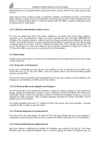 Teologia do Antigo Testamento: O culto israelita                        3

Originalmente era um agradecimento a Deus pelos frutos da terra. Devolve-se a Deus parte do que
ele deu.

Junto com essa festa, celebra-se, hoje, no judaísmo, também o recebimento da Torá, a lei de Deus
dada a Moisés no monte Sinai. No cristianismo a festa preservou-se sob o nome de Pentecostes; ela
lembra a vinda do Espírito Santo e o início da Igreja cristã. Em 2008, os judeus celebraram a festa
de shabuôt em 9 e 10 de junho.


1.2.3 A festa dos tabernáculos (tendas; succot)


É a festa da colheita das frutas. No outono, colhiam-se, em Israel, entre outros, figos, tâmaras,
azeitonas e uvas. As primícias do vinho e do azeite (o produto da eira e do lagar; Dt 16.13) são
ofertados. Era costume, durante a colheita, morar em choças de palha, daí a tradição de construir
tendas por ocasião da festa. As tendas também querem lembrar a estada do povo no deserto após
o êxodo do Egito (Lv 23.42s). A festa é celebrada no sétimo mês, Tishri, durante sete dias (do 15o
ao 21o dia do mês). É a festa mais alegre do povo de Israel; costumava-se dançar nas vinhas (Jz
21.19ss). Em 2008, a festa de succot se realiza de 14 a 20 de outubro.


1.3. Outras festas

Na época pós-exílica juntou-se às três festas de peregrinação já existentes uma série de outras festas
e datas memoriais.

1.3.1. O ano novo (rosh hashana)

O ano novo é festejado no início do ano civil israelita, ou seja, no primeiro dia do sétimo mês,
Tishri (Nm 29.1; Lv 23.24s). Em 2008, o ano novo judaico cairá no dia 30 de setembro, quando
iniciará o ano de 5769.

No ano novo inicia um período de arrependimento de 10 dias que culmina no Dia do Perdão (yom
hakippur), a ser lembrado, em 2008, no dia 9 de outubro.


1.3.2. O dia do perdão ou da expiação (yom hakippur)

No 10o dia do mês Tishri (meados de setembro a meados de outubro) celebra-se o dia nacional do
perdão, quando são purificados o templo e o povo, conforme o ritual de Lv 16. De dois bodes um é
sacrificado a Deus e outro é enviado para o deserto. O bode leva os pecados do povo e é, por isso,
chamado de bode expiatório. Hoje, os judeus respeitam um jejum de 24 horas. Em 2008, o dia do
perdão cairá em 9 de outubro.

Os cristãos entendem que Jesus é o cordeiro de Deus que morreu por nossos pecados, trazendo
o perdão de Deus a todos os que nele crêem.

1.3.3. O dia da alegria da Lei (simhat hatorá)

É um dia festivo de muita alegria. Os rolos da Torá (Lei) são retirados das arcas, nas sinagogas, e
carregados em procissão pelos fiéis em meio a cantos. Em 2008, a festa cairá no dia 22 de outubro.


1.3.4. Festa da dedicação do templo (hanucá)

Esta festa lembra a rededicação do templo de Jerusalém, que aconteceu em 164 a.C., por Judas
Macabeu, após uma sangrenta rebelião contra os exércitos gregos de Antíoco IV Epífanes que, em
 