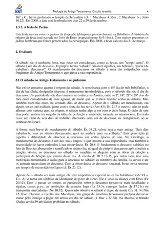 Teologia do Antigo Testamento: O culto israelita                       4

167 a.C., havia profanado o templo de Jerusalém (cf. 1 Macabeus 4.36ss.; 2 Macabeus 1s.; João
10.22). Em 2008, a data será lembrada nos dias 22 a 29 de dezembro.

1.3.5. A festa de Purim.

Esta festa nasceu entre os judeus da dispersão (diáspora), provavelmente na Babilônia. A história da
origem da festa está narrada no livro de Ester (especialmente Et 9.16ss.). Com muitos presentes os
judeus lembram que foram preservados da perseguição. Em 2008, a festa caiu no dia 21 de março.


2. O sábado


O sábado não é nenhuma festa, mas pode ser considerado, como as festas, um tempo santo. O
sábado é um dia de descanso. O próprio termo “sábado” (shabat) significa, em hebraico, “parar (de
trabalhar), descansar”. O mandamento do descanso no sábado é uma das estipulações mais
freqüentes do Antigo Testamento, o que atesta a sua importância.

2.1 O sábado no Antigo Testamento e no judaísmo

Não existe consenso quanto à origem do sábado. A semelhança com o 15º dia do mês babilônico, o
dia de lua cheia, designado shapatu, é meramente terminológica, pois o referido dia não é dia de
descanso. Um período de sete dias também se conhece na Assíria, onde os 7º, 14º, 21º e 28º dias do
mês eram considerados de mau agouro, de modo que se evitava realizar certas atividades. Mas
também estes não eram, na verdade, dias de descanso. Apesar de o sábado ser mencionado, em
alguns textos pré-exílicos, junto com a festa da lua nova (Am 8.5; Os 2.13 e outros), não se pode
afirmar com certeza que, na origem, o sábado tenha algo a ver com o ciclo lunar. O ciclo de sete
dias pode também ter surgido da idéia de perfeição e santidade, inerente ao número sete. Em todo
caso, um ciclo de seis dias de trabalho alternados com um de descanso, na Antigüidade, só se
conhece em Israel.

A forma mais breve do mandamento do sábado, Êx 34.21, talvez seja a mais antiga: “Seis dias
trabalharás, mas no sétimo descansarás, quer na aradura quer na colheita.” Esta prescrição já
espelha a dificuldade de observar o descanso em certas épocas do ano. No Decálogo, o
mandamento do descanso é um dos mais longos, o que mostra a sua importância, mas também a
necessidade de haver estímulos à sua observância. Êx 20.8-11 fundamenta o descanso sabático no
fato de Deus ter abençoado e santificado o sétimo dia, no qual ele próprio descansou após concluir a
criação. Assim, ao descansar no sábado, os israelitas se alegram com as obras da criação e
participam da bênção que emana desse dia. A versão de Dt 5.12-15, por outro lado, traz uma
motivação humanitária e social para o descanso no sábado: os membros da família, os servos e até
os animais necessitam de descanso. Com a observância do descanso semanal, Israel evita retornar
aos tempos de escravidão no Egito (cf. Êx 23.12).

Apesar de o sábado ser mais antigo, ele teve importância especial no exílio babilônico (séc.VI a.
C.). Aí se torna um símbolo da identidade do povo de Israel. Ele é sinal da aliança com Deus (Ez
20.12). Com o passar do tempo, as prescrições sobre o descanso tornam-se mais detalhadas e
rígidas, como, p.ex., as proibições de acender fogo (Êx 35.3), carregar fardos (Jr 17.21s) ou
transportar mercadorias (Ne 10.32). Quem não observa o sábado é digno de morte (Êx 31.14; Nm
15.32ss). Durante a revolta dos Macabeus, um grupo de israelitas fervorosos preferiu deixar-se
matar pelo inimigo a pegar em armas em dia de sábado (1 Mac 2.32-38). Na Mishná, o tratado
Shabat arrola 39 atividades proibidas no sábado.
 