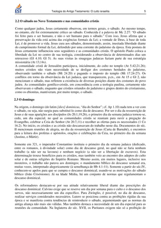 Teologia do Antigo Testamento: O culto israelita                        5


2.2 O sábado no Novo Testamento e nas comunidades cristãs

Como qualquer judeu, Jesus certamente observou, em termos gerais, o sábado. Ao mesmo tempo,
no entanto, ele foi extremamente crítico ao sábado. Conhecida é a palavra de Mc 2.27: “O sábado
foi feito para o ser humano, e não o ser humano para o sábado.” Com isso, Jesus afirma que a
preservação da vida está acima das exigências formais da Lei; a vontade de Deus, à base de toda
Lei, é de promover a vida. Jesus cura aos sábados, demonstrando, assim, inusitada liberdade diante
do cumprimento formal da Lei, defendido por uma corrente do judaísmo da época. Esta postura de
Jesus certamente influenciou seus seguidores e as comunidades cristãs. O apóstolo Paulo coloca a
liberdade da Lei no centro de sua teologia, considerando a observância de determinados dias um
retrocesso (Gl 4.10; Gl 5). As suas visitas às sinagogas judaicas faziam parte de sua estratégia
missionária (At 13,14s).
A comunidade cristã de Jerusalém participava, inicialmente, do culto no templo (At 5.42;21.26);
muitos cristãos não viam necessidade de se desligar dos costumes herdados do judaísmo,
observando também o sábado (Mt 24.20) e pagando o imposto do templo (Mt 17.24-27). Os
conflitos em torno da observância da Lei judaica, que transparecem, p.ex., em At 15 e Gl 2, não
mencionam o sábado, mas refletem a existência de diversas posições diante dos costumes do povo
judeu. As comunidades gentílico-cristãs, em concordância com a teologia paulina, certamente não
observavam o sábado, enquanto que cristãos oriundos do judaísmo e grupos dentro do cristianismo,
como os ebionitas, mantiveram, por muito tempo, o sábado.

2.3 O domingo

Na origem, o domingo (do latim [dies] dominicus, “dia do Senhor”; cf. Ap 1.10) nada tem a ver com
o sábado, ou seja, não surgiu para substituí-lo como dia de descanso. Por ser o dia da ressurreição de
Jesus e de suas aparições aos discípulos (Jo 20.1,19,26), o primeiro dia da semana judaica tornou-se,
cedo, um dia especial, no qual as comunidades cristãs se reuniam para ouvir a pregação do
Evangelho, celebrar a Ceia do Senhor (At 20.7,11) e recolher as ofertas para os necessitados (1 Co
16.2). No início, os cristãos e as cristãs não descansavam do trabalho neste dia. Documentos do séc.
II mencionam reuniões de alegria, no dia da ressurreição de Jesus (Carta de Barnabé), e encontros
para a leitura dos profetas e apóstolos, orações e celebrações da Ceia, no primeiro dia da semana
(Justino, o Mártir).

Somente em 321, o imperador Constantino instituiu o primeiro dia da semana judaica (dedicado,
entre os romanos, à divindade solar) como dia de descanso geral, no qual não se faria nenhum
trabalho (a não ser na lavoura) e nenhum negócio (a não ser a libertação de escravos). Esta
determinação trouxe benefícios para os cristãos, mas também veio ao encontro dos adeptos do culto
solar e de outras religiões do Império Romano. Mesmo assim, em muitos lugares, inclusive nos
mosteiros, o trabalho não parava aos domingos; o mandamento bíblico do descanso semanal era,
muitas vezes, interpretado alegoricamente (à semelhança de Hb 4.1-11). Somente a partir do séc.IV,
conhecem-se apelos para que se cumpra o descanso dominical, usando-se as motivações do sábado
bíblico (João Crisóstomo). Já na Idade Média, há um conjunto de normas que regulamentam o
descanso dominical.

Os reformadores destacam-se por sua atitude relativamente liberal diante das prescrições do
descanso dominical. Calvino exige que se reserve um dia por semana para o culto e o descanso dos
servos, não necessariamente um dia específico. Para Zwínglio, é possível, no dia de descanso,
realizar serviços considerados necessários. Lutero se posiciona contra as proibições rígidas da sua
época e se manifesta contra tendências de reintroduzir o sábado, argumentando que as normas da
antiga aliança não mais são válidas. Mas também destaca a necessidade de um dia especial para as
reuniões da comunidade. Na Inglaterra do séc. XVII, os Puritanos exigem não só a proibição de
 
