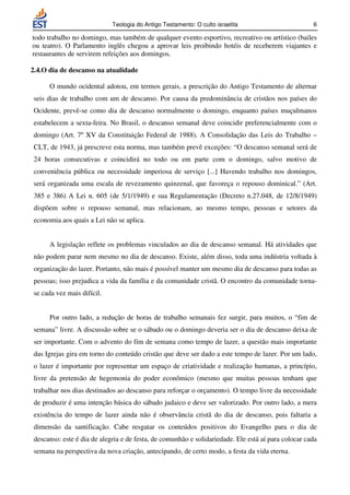 Teologia do Antigo Testamento: O culto israelita                        6

todo trabalho no domingo, mas também de qualquer evento esportivo, recreativo ou artístico (bailes
ou teatro). O Parlamento inglês chegou a aprovar leis proibindo hotéis de receberem viajantes e
restaurantes de servirem refeições aos domingos.

2.4.O dia de descanso na atualidade

      O mundo ocidental adotou, em termos gerais, a prescrição do Antigo Testamento de alternar
 seis dias de trabalho com um de descanso. Por causa da predominância de cristãos nos países do
 Ocidente, prevê-se como dia de descanso normalmente o domingo, enquanto países muçulmanos
 estabelecem a sexta-feira. No Brasil, o descanso semanal deve coincidir preferencialmente com o
 domingo (Art. 7º XV da Constituição Federal de 1988). A Consolidação das Leis do Trabalho –
 CLT, de 1943, já prescreve esta norma, mas também prevê exceções: “O descanso semanal será de
 24 horas consecutivas e coincidirá no todo ou em parte com o domingo, salvo motivo de
 conveniência pública ou necessidade imperiosa de serviço [...] Havendo trabalho nos domingos,
 será organizada uma escala de revezamento quinzenal, que favoreça o repouso dominical.” (Art.
 385 e 386) A Lei n. 605 (de 5/1/1949) e sua Regulamentação (Decreto n.27.048, de 12/8/1949)
 dispõem sobre o repouso semanal, mas relacionam, ao mesmo tempo, pessoas e setores da
 economia aos quais a Lei não se aplica.


      A legislação reflete os problemas vinculados ao dia de descanso semanal. Há atividades que
 não podem parar nem mesmo no dia de descanso. Existe, além disso, toda uma indústria voltada à
 organização do lazer. Portanto, não mais é possível manter um mesmo dia de descanso para todas as
 pessoas; isso prejudica a vida da família e da comunidade cristã. O encontro da comunidade torna-
 se cada vez mais difícil.


      Por outro lado, a redução de horas de trabalho semanais fez surgir, para muitos, o “fim de
 semana” livre. A discussão sobre se o sábado ou o domingo deveria ser o dia de descanso deixa de
 ser importante. Com o advento do fim de semana como tempo de lazer, a questão mais importante
 das Igrejas gira em torno do conteúdo cristão que deve ser dado a este tempo de lazer. Por um lado,
 o lazer é importante por representar um espaço de criatividade e realização humanas, a princípio,
 livre da pretensão de hegemonia do poder econômico (mesmo que muitas pessoas tenham que
 trabalhar nos dias destinados ao descanso para reforçar o orçamento). O tempo livre da necessidade
 de produzir é uma intenção básica do sábado judaico e deve ser valorizado. Por outro lado, a mera
 existência do tempo de lazer ainda não é observância cristã do dia de descanso, pois faltaria a
 dimensão da santificação. Cabe resgatar os conteúdos positivos do Evangelho para o dia de
 descanso: este é dia de alegria e de festa, de comunhão e solidariedade. Ele está aí para colocar cada
 semana na perspectiva da nova criação, antecipando, de certo modo, a festa da vida eterna.
 