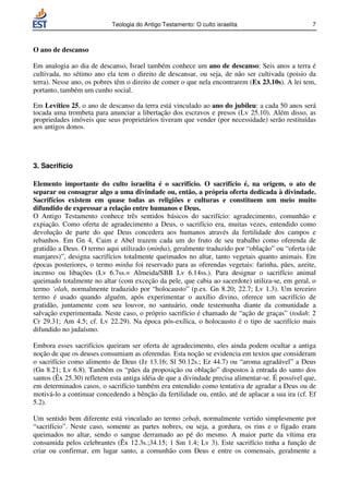Teologia do Antigo Testamento: O culto israelita                       7



O ano de descanso

Em analogia ao dia de descanso, Israel também conhece um ano de descanso: Seis anos a terra é
cultivada, no sétimo ano ela tem o direito de descansar, ou seja, de não ser cultivada (poisio da
terra). Nesse ano, os pobres têm o direito de comer o que nela encontrarem (Ex 23.10s). A lei tem,
portanto, também um cunho social.

Em Levítico 25, o ano de descanso da terra está vinculado ao ano do jubileu: a cada 50 anos será
tocada uma trombeta para anunciar a libertação dos escravos e presos (Lv 25.10). Além disso, as
propriedades imóveis que seus proprietários tiveram que vender (por necessidade) serão restituídas
aos antigos donos.




3. Sacrifício

Elemento importante do culto israelita é o sacrifício. O sacrifício é, na origem, o ato de
separar ou consagrar algo a uma divindade ou, então, a própria oferta dedicada à divindade.
Sacrifícios existem em quase todas as religiões e culturas e constituem um meio muito
difundido de expressar a relação entre humanos e Deus.
O Antigo Testamento conhece três sentidos básicos do sacrifício: agradecimento, comunhão e
expiação. Como oferta de agradecimento a Deus, o sacrifício era, muitas vezes, entendido como
devolução de parte do que Deus concedera aos humanos através da fertilidade dos campos e
rebanhos. Em Gn 4, Caim e Abel trazem cada um do fruto de seu trabalho como oferenda de
gratidão a Deus. O termo aqui utilizado (minha), geralmente traduzido por “oblação” ou “oferta (de
manjares)”, designa sacrifícios totalmente queimados no altar, tanto vegetais quanto animais. Em
épocas posteriores, o termo minha foi reservado para as oferendas vegetais: farinha, pães, azeite,
incenso ou libações (Lv 6.7ss.= Almeida/SBB Lv 6.14ss.). Para designar o sacrifício animal
queimado totalmente no altar (com exceção da pele, que cabia ao sacerdote) utiliza-se, em geral, o
termo ‘olah, normalmente traduzido por “holocausto” (p.ex. Gn 8.20; 22.7; Lv 1.3). Um terceiro
termo é usado quando alguém, após experimentar o auxílio divino, oferece um sacrifício de
gratidão, juntamente com seu louvor, no santuário, onde testemunha diante da comunidade a
salvação experimentada. Neste caso, o próprio sacrifício é chamado de “ação de graças” (todah: 2
Cr 29.31; Am 4.5; cf. Lv 22.29). Na época pós-exílica, o holocausto é o tipo de sacrifício mais
difundido no judaísmo.

Embora esses sacrifícios queiram ser oferta de agradecimento, eles ainda podem ocultar a antiga
noção de que os deuses consumiam as oferendas. Esta noção se evidencia em textos que consideram
o sacrifício como alimento de Deus (Jz 13.16; Sl 50.12s.; Ez 44.7) ou “aroma agradável” a Deus
(Gn 8.21; Lv 6.8). Também os “pães da proposição ou oblação” dispostos à entrada do santo dos
santos (Êx 25.30) refletem esta antiga idéia de que a divindade precisa alimentar-se. É possível que,
em determinados casos, o sacrifício também era entendido como tentativa de agradar a Deus ou de
motivá-lo a continuar concedendo a bênção da fertilidade ou, então, até de aplacar a sua ira (cf. Ef
5.2).

Um sentido bem diferente está vinculado ao termo zebah, normalmente vertido simplesmente por
“sacrifício”. Neste caso, somente as partes nobres, ou seja, a gordura, os rins e o fígado eram
queimados no altar, sendo o sangue derramado ao pé do mesmo. A maior parte da vítima era
consumida pelos celebrantes (Êx 12.3s.;34.15; 1 Sm 1.4; Lv 3). Este sacrifício tinha a função de
criar ou confirmar, em lugar santo, a comunhão com Deus e entre os comensais, geralmente a
 