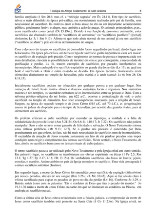 Teologia do Antigo Testamento: O culto israelita                       8

família ampliada (1 Sm 20.6; mas cf. a “refeição sagrada” em Êx 24.11). Este tipo de sacrifício,
talvez o mais difundido na época pré-exílica, era normalmente realizado pelo pai de família, sem
necessidade de sacerdote. Os motivos eram a festa anual do clã ou um importante acontecimento
público, geralmente festivo e alegre, mas também a ação de graças. Os animais primogênitos, p.ex.,
eram sacrificados como zebah (Dt 15.19ss.). Devido à sua função de promover comunhão, estes
sacrifícios são chamados também de “sacrifícios de comunhão” ou “sacrifícios pacíficos” ([zebah]
shelamim; Lv 3; 1 Sm 9.13). Afirma-se que todo abate normal de um animal já era um sacrifício
(“sacrifício de abate”), pois envolvia derramamento de sangue.

Com o decorrer do tempo, os sacrifícios de comunhão foram regredindo em Israel, dando lugar aos
holocaustos. Na época pós-exílica, um terceiro tipo de sacrifício ganha importância cada vez maior:
os sacrifícios de expiação pelo pecado. Com o surgimento de normas de pureza e impureza cada vez
mais detalhadas, crescem as possibilidades de incorrer em erro e, por conseguinte, a necessidade de
purificação e perdão. Lv 4s. trazem exemplos de sacrifícios por pecados involuntários ou
inconscientes. Mais conhecido é o sacrifício expiatório no grande dia do perdão (Lv 16), no qual um
bode é sacrificado a Deus e outro enviado ao deserto. Em épocas recentes, holocaustos eram
oferecidos diariamente no templo de Jerusalém, pela manhã e à tarde (tamid: Lv 6; Nm 28; Dn
8.11,13).

Inicialmente sacrifícios podiam ser oferecidos por qualquer pessoa e em qualquer lugar. Nos
começos de Israel, havia muitos altares e diversos santuários locais e regionais. Nos santuários
maiores e nos templos, os sacerdotes tornaram-se os intermediários entre as pessoas e Deus. Com a
reforma político-religiosa do rei Josias, em 622 a.C., ocorreu a centralização de todo o culto
sacrificial no templo de Jerusalém. Isso teve conseqüências marcantes para a religião de Israel.
Surgem, na época do segundo templo e de Jesus Cristo (515 a.C. até 70 d.C.), as peregrinações
anuais de judeus da dispersão para o templo de Jerusalém, por ocasião das grandes festas, para aí
oferecerem seu sacrifício.

Os profetas criticam o culto sacrificial por esconder as injustiças, a maldade e a falta de
solidariedade do povo de Israel (Am 5.21-24; Os 6.6; Is 1.10-17; Jr 7.22). Os sacrifícios não podem
manipular Deus e não servem como garantia de felicidade e salvação. O Novo Testamento retoma
estas críticas proféticas (Mt 9.13; 12.7). Se o perdão dos pecados é concedido por Deus
gratuitamente aos que crêem, de fato, não há mais necessidade de sacrifícios nem de intermediários.
O escândalo da atuação de Jesus consiste justamente no fato de ele perdoar pecados sem impor
condições nem exigir o cumprimento das normas sacrificiais. Neste sentido, o Novo Testamento, de
fato, aboliu os sacrifícios bem como os demais rituais do culto judaico.

O termo sacrifício passa a ser utilizado pelo Novo Testamento e pela Igreja cristã em outro sentido.
Em primeiro lugar, os sacrifícios se transformam em ofertas espirituais ou éticas (1 Pe 2.5; Rm
12.1; Tg 1.27; Fp 2.17; 4.18; Hb 13.15s). Os verdadeiros sacrifícios são hinos de louvor, jejum,
esmolas, o martírio. Assim também os pais da Igreja entendem os sacrifício. Uma vida consagrada é
o único sacrifício autêntico (Justino).

Em segundo lugar, a morte de Jesus Cristo foi entendida como sacrifício de expiação (hilastérion)
por nossos pecados, através de seu sangue (Rm 3.25s.; cf. Mc 10.45). Aqui se faz alusão clara à
vítima sacrificada para expiar os pecados do povo no dia do perdão (Lv 16). Conforme Jo 1.29, o
Batista saúda Jesus com as palavras: “Eis o cordeiro de Deus que tira o pecado do mundo.” Jo
19.31-36 narra a morte de Jesus Cristo, na tarde em que se imolavam os cordeiros da Páscoa, em
analogia ao sacrifício pascal.

Como a última ceia de Jesus estava relacionada com a Páscoa judaica, a compreensão da morte de
Jesus como sacrifício também está presente na Santa Ceia (1 Co 11.23ss). Na Igreja cristã, no
 