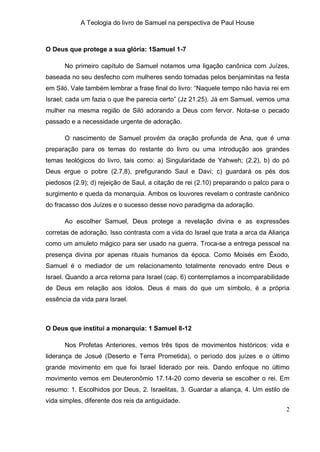 A Teologia do livro de Samuel na perspectiva de Paul House



O Deus que protege a sua glória: 1Samuel 1-7

      No primeiro capítulo de Samuel notamos uma ligação canônica com Juízes,
baseada no seu desfecho com mulheres sendo tomadas pelos benjaminitas na festa
em Siló. Vale também lembrar a frase final do livro: “Naquele tempo não havia rei em
Israel; cada um fazia o que lhe parecia certo” (Jz 21.25). Já em Samuel, vemos uma
mulher na mesma região de Siló adorando a Deus com fervor. Nota-se o pecado
passado e a necessidade urgente de adoração.

      O nascimento de Samuel provém da oração profunda de Ana, que é uma
preparação para os temas do restante do livro ou uma introdução aos grandes
temas teológicos do livro, tais como: a) Singularidade de Yahweh; (2.2), b) do pó
Deus ergue o pobre (2.7,8), prefigurando Saul e Davi; c) guardará os pés dos
piedosos (2.9); d) rejeição de Saul, a citação de rei (2.10) preparando o palco para o
surgimento e queda da monarquia. Ambos os louvores revelam o contraste canônico
do fracasso dos Juízes e o sucesso desse novo paradigma da adoração.

      Ao escolher Samuel, Deus protege a revelação divina e as expressões
corretas de adoração. Isso contrasta com a vida do Israel que trata a arca da Aliança
como um amuleto mágico para ser usado na guerra. Troca-se a entrega pessoal na
presença divina por apenas rituais humanos da época. Como Moisés em Êxodo,
Samuel é o mediador de um relacionamento totalmente renovado entre Deus e
Israel. Quando a arca retorna para Israel (cap. 6) contemplamos a incomparabilidade
de Deus em relação aos ídolos. Deus é mais do que um símbolo, é a própria
essência da vida para Israel.



O Deus que institui a monarquia: 1 Samuel 8-12

      Nos Profetas Anteriores, vemos três tipos de movimentos históricos: vida e
liderança de Josué (Deserto e Terra Prometida), o período dos juízes e o último
grande movimento em que foi Israel liderado por reis. Dando enfoque no último
movimento vemos em Deuteronômio 17.14-20 como deveria se escolher o rei. Em
resumo: 1. Escolhidos por Deus, 2. Israelitas, 3. Guardar a aliança, 4. Um estilo de
vida simples, diferente dos reis da antiguidade.
                                                                                    2
 