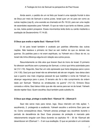 A Teologia do livro de Samuel na perspectiva de Paul House



      Ainda assim, o pedido de um rei feito por Israel é uma rejeição frontal à obra
de Deus por meio de Samuel e outros juízes. Israel quer um rei para ser como as
outras nações (cap.8), uma aversão ao chamado em Êx 19.5,6, para ser uma nação
de sacerdotes separados para Yahweh. O que se nota é que tanto os líderes, juízes
ou reis, todos podem prosperar. Esses movimentos terão êxito ou cairão mediante a
aceitação de Deuteronômio 17.14-20.



O Deus que avalia e rejeita Saul: 1Samuel 13-15

      O rei para Israel também é avaliado por padrões diferentes das outras
nações. Não bastava o primeiro rei Saul se sair melhor do que os demais nas
guerras. Os padrões para o rei eram espirituais, ou Yahweh era o Deus do rei, ou
Israel não tinha diferença alguma em relação aos outros povos.

      Resumidamente os três atos que tiraram Saul do trono de Israel. O primeiro
foi oferecer sacrifícios sem a presença de Samuel, o único que tinha autoridade para
tal (13.1-19). Segundo, Saul faz um voto apressado que traria desgraça para o povo
(14.1-30). Saul jura que Israel não se alimentará até ele ser vingado. Isso deixa claro
que a guerra visa mais vingança pessoal do que reabilitar o nome de Yahweh ou
alcançar segurança para o povo. O terceiro ato foi o não cumprimento da ordem
dada por Samuel: “Destrua os amalequitas na guerra” (15.1-3). Embora Deus
conceda a vitória, Saul deixa nítido que ele não servia para ser rei de Israel. Yahweh
decide rejeitar Saul. Quem escolheu Saul também pode substituí-lo.



O Deus que elege, protege e exalta Davi: 1Samuel 16 – 2Samuel 5

      Saul não serve mais para reinar, logo, Deus intervém em três ações: 1.
escolhendo, 2. protegendo e exaltando. Yahweh escolhe o anônimo Davi para ser
rei. Como conseqüência disso, Yahweh precisa proteger seu escolhido durante o
período de decadência de Saul. Esse processo de proteção é marcado pelo
relacionamento singular com Deus durando os capítulos 19 – 30 de 1Samuel até
desembocar em 2Samuel 1 – 5 em sua exaltação. O que se percebe é um contraste

                                                                                     3
 