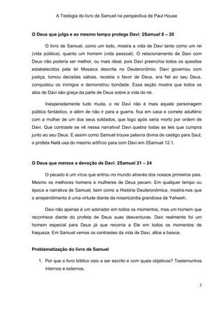 A Teologia do livro de Samuel na perspectiva de Paul House



O Deus que julga e ao mesmo tempo protege Davi: 2Samuel 8 – 20

      O livro de Samuel, como um todo, mostra a vida de Davi tanto como um rei
(vida pública), quanto um homem (vida pessoal). O relacionamento de Davi com
Deus não poderia ser melhor, ou mais ideal, pois Davi preenchia todos os quesitos
estabelecidos pela lei Mosaica descrita no Deuteronômio. Davi governou com
justiça, tomou decisões sábias, recebia o favor de Deus, era fiel ao seu Deus,
conquistou os inimigos e demonstrou bondade. Essa seção mostra que todos os
atos de Davi são graça da parte de Deus sobre a vida do rei.

      Inesperadamente tudo muda, o rei Davi não é mais aquele personagem
público fantástico, e além de não ir para a guerra, fica em casa e comete adultério
com a mulher de um dos seus soldados, que logo após seria morto por ordem de
Davi. Que contraste se vê nessa narrativa! Davi quebra todas as leis que cumpria
junto ao seu Deus. E assim como Samuel trouxe palavra divina de castigo para Saul,
o profeta Natã usa do mesmo artifício para com Davi em 2Samuel 12.1.



O Deus que merece a devoção de Davi: 2Samuel 21 – 24

      O pecado é um vírus que entrou no mundo através dos nossos primeiros pais.
Mesmo os melhores homens e mulheres de Deus pecam. Em qualquer tempo ou
época a narrativa de Samuel, bem como a História Deuteronômica, mostra-nos que
o arrependimento é uma virtude diante da misericórdia grandiosa de Yahweh.

      Davi não apenas é um adorador em todos os momentos, mas um homem que
reconhece diante do profeta de Deus suas desventuras. Davi realmente foi um
homem especial para Deus já que recorria a Ele em todos os momentos de
fraqueza. Em Samuel vemos os contrastes da vida de Davi, altos e baixos.


Problematização do livro de Samuel

   1. Por que o livro bíblico veio a ser escrito e com quais objetivos? Testemunhos
      internos e externos.


                                                                                  5
 