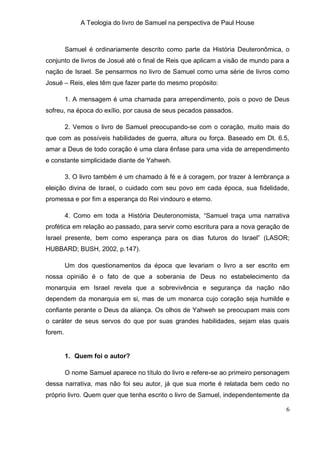 A Teologia do livro de Samuel na perspectiva de Paul House



         Samuel é ordinariamente descrito como parte da História Deuteronômica, o
conjunto de livros de Josué até o final de Reis que aplicam a visão de mundo para a
nação de Israel. Se pensarmos no livro de Samuel como uma série de livros como
Josué – Reis, eles têm que fazer parte do mesmo propósito:

         1. A mensagem é uma chamada para arrependimento, pois o povo de Deus
sofreu, na época do exílio, por causa de seus pecados passados.

         2. Vemos o livro de Samuel preocupando-se com o coração, muito mais do
que com as possíveis habilidades de guerra, altura ou força. Baseado em Dt. 6.5,
amar a Deus de todo coração é uma clara ênfase para uma vida de arrependimento
e constante simplicidade diante de Yahweh.

         3. O livro também é um chamado à fé e à coragem, por trazer à lembrança a
eleição divina de Israel, o cuidado com seu povo em cada época, sua fidelidade,
promessa e por fim a esperança do Rei vindouro e eterno.

         4. Como em toda a História Deuteronomista, “Samuel traça uma narrativa
profética em relação ao passado, para servir como escritura para a nova geração de
Israel presente, bem como esperança para os dias futuros do Israel” (LASOR;
HUBBARD; BUSH, 2002, p.147).

         Um dos questionamentos da época que levariam o livro a ser escrito em
nossa opinião é o fato de que a soberania de Deus no estabelecimento da
monarquia em Israel revela que a sobrevivência e segurança da nação não
dependem da monarquia em si, mas de um monarca cujo coração seja humilde e
confiante perante o Deus da aliança. Os olhos de Yahweh se preocupam mais com
o caráter de seus servos do que por suas grandes habilidades, sejam elas quais
forem.


         1. Quem foi o autor?

         O nome Samuel aparece no título do livro e refere-se ao primeiro personagem
dessa narrativa, mas não foi seu autor, já que sua morte é relatada bem cedo no
próprio livro. Quem quer que tenha escrito o livro de Samuel, independentemente da

                                                                                  6
 