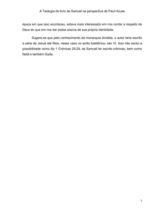 A Teologia do livro de Samuel na perspectiva de Paul House



época em que isso aconteceu, estava mais interessado em nos contar a respeito de
Deus do que em nos dar pistas acerca de sua própria identidade.

      Sugere-se que pelo conhecimento da monarquia dividida, o autor teria escrito
a série de Josué até Reis, nesse caso no exílio babilônico, séc VI. Isso não exclui a
possibilidade como diz 1 Crônicas 29.29, de Samuel ter escrito crônicas, bem como
Natã e também Gade.




                                                                                   7
 