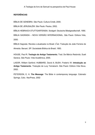 A Teologia do livro de Samuel na perspectiva de Paul House



REFERÊNCIAS


BÍBLIA DE GENEBRA. São Paulo: Cultura Cristã, 2000.

BÍBLIA DE JERUSALÉM. São Paulo: Paulus, 2002.

BÍBLIA HEBRAICA STUTTGARTENSIA. Stuttgart: Deutsche Bibelgesellschaft, 1990.

BÍBLIA SAGRADA – NOVA VERSÃO INTERNACIONAL. São Paulo: Editora Vida,

2000.

BÍBLIA Sagrada. Revista e atualizada no Brasil. 2ªed. Tradução de João Ferreira de

Almeida. Barueri, SP: Sociedade Bíblica do Brasil, 1993.


HOUSE, Paul R. Teologia do Antigo Testamento. Trad. De Márcio Redondo; Sueli
Saraiva. São Paulo: Vida Acadêmica, 2005.

LASOR, William Sanford; HUBBARD, David A; BUSH, Frederic W; Introdução ao
Antigo Testamento. Tradução de Lucy Yamakami. São Paulo: Editora Vida Nova,
2002.

PETERSON, E. H. The Message: The Bible in contemporary language. Colorado
Springs, Colo.: NavPress, 2002




                                                                                8
 