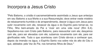 Incorpora a Jesus Cristo
"Pelo Batismo, o cristão é sacramentalmente assimilado a Jesus que antecipa
em seu Batismo a sua Morte e a sua Ressurreição; deve entrar neste mistério
de rebaixamento humilde e de arrependimento, descer à água com Jesus para
subir novamente com ele, renascer da água e do Espírito para tornar-se, no
Filho, filho bem-amado do Pai e 'viver em uma vida nova' (Rm 6,4).
Sepultemo-nos com Cristo pelo Batismo, para ressuscitar com ele; desçamos
com ele, para ser elevados com ele; subamos novamente com ele, para ser
glorificados nele. Tudo o que aconteceu com Cristo dá-nos a conhecer que,
depois da imersão na água, o Espírito Santo voa sobre nós do alto do Céu e
que, adotados pela Voz do Pai, nos tornamos filhos de Deus."
 
