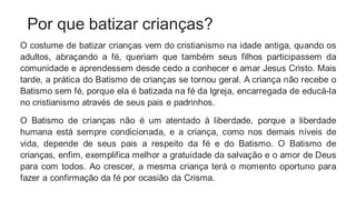 Por que batizar crianças?
O costume de batizar crianças vem do cristianismo na idade antiga, quando os
adultos, abraçando a fé, queriam que também seus filhos participassem da
comunidade e aprendessem desde cedo a conhecer e amar Jesus Cristo. Mais
tarde, a prática do Batismo de crianças se tornou geral. A criança não recebe o
Batismo sem fé, porque ela é batizada na fé da lgreja, encarregada de educá-la
no cristianismo através de seus pais e padrinhos.
O Batismo de crianças não é um atentado à liberdade, porque a liberdade
humana está sempre condicionada, e a criança, como nos demais níveis de
vida, depende de seus pais a respeito da fé e do Batismo. O Batismo de
crianças, enfim, exemplifica melhor a gratuidade da salvação e o amor de Deus
para com todos. Ao crescer, a mesma criança terá o momento oportuno para
fazer a confirmação da fé por ocasião da Crisma.
 