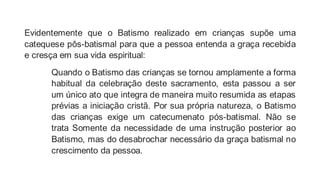 Evidentemente que o Batismo realizado em crianças supõe uma
catequese pôs-batismal para que a pessoa entenda a graça recebida
e cresça em sua vida espiritual:
Quando o Batismo das crianças se tornou amplamente a forma
habitual da celebração deste sacramento, esta passou a ser
um único ato que integra de maneira muito resumida as etapas
prévias a iniciação cristã. Por sua própria natureza, o Batismo
das crianças exige um catecumenato pós-batismal. Não se
trata Somente da necessidade de uma instrução posterior ao
Batismo, mas do desabrochar necessário da graça batismal no
crescimento da pessoa.
 
