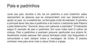 Pais e padrinhos
Junto aos pais, durante o rito, há um padrinho e uma madrinha: estes
representam as pessoas que se comprometem com seu testemunho a
ajudar os pais, ou a substitui-los, na formação cristã do batizado. O primeiro
e principal dever dos pais e padrinhos é de instruir o batizando pela Palavra
e pelo testemunho: "anunciar Jesus com palavras e exemplos". O batizando
segue O exemplo de pais e padrinhos. Em suas mãos está O cultivo da
criança. Pais e padrinhos e precisam procurar aprofundar sua própria fé.
Atualmente muitas pessoas têm pouca formação cristã, não frequentam a
comunidade e nem sempre vivem a mensagem de Cristo. É preciso
conhecer mais para amar mais a Jesus Cristo e a lgreja.
 