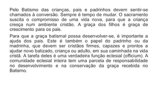 Pelo Batismo das crianças, pais e padrinhos devem sentir-se
chamados à conversão. Sempre é tempo de mudar. O sacramento
suscita o compromisso de uma vida nova, para que a criança
cresça num ambiente cristão. A graça dos filhos é graça de
crescimento para os pais.
Para que a graça batismal possa desenvolver-se, é importante a
ajuda dos pais. Este é também o papel do padrinho ou da
madrinha, que devem ser cristãos firmes, capazes e prontos a
ajudar novo batizado, criança ou adulto, em sua caminhada na vida
cristã. A tarefa deles é uma verdadeira função eclesial (officium). A
comunidade eclesial inteira tem uma parcela de responsabilidade
no desenvolvimento e na conservação da graça recebida no
Batismo.
 