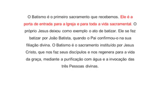 O Batismo é o primeiro sacramento que recebemos. Ele é a
porta de entrada para a lgreja e para toda a vida sacramental. O
próprio Jesus deixou como exemplo o ato de batizar. Ele se fez
batizar por João Batista, quando o Pai confirmou-o na sua
filiação divina. O Batismo é o sacramento instituído por Jesus
Cristo, que nos faz seus discípulos e nos regenera para a vida
da graça, mediante a purificação com água e a invocação das
três Pessoas divinas.
 