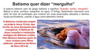 Batismo quer dizer “mergulho”
A palavra batismo vem do grego batismo e significa "imersão, banho, mergulho".
Batizar é lavar, purificar, mergulhar na água. O Antigo Testamento menciona uma
série de ritos de purificação que incluem em suas prescrições abluções e banhos
rituais purificadores, usando a água como elemento central.
O Batismo cristão tem origem
no próprio Jesus Cristo, que
enviou os seus discípulos para
evangelizar. O Batismo de
Jesus constitui a instituição
teológica do Batismo cristão.
Pelo Batismo fazemos parte da
nova criação como filhos
adotivos, coerdeiros do Reino
de Deus (GI 4,6)
 