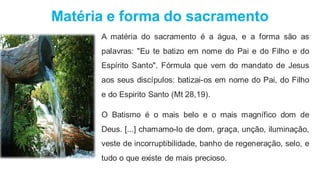 Matéria e forma do sacramento
A matéria do sacramento é a água, e a forma são as
palavras: "Eu te batizo em nome do Pai e do Filho e do
Espírito Santo". Fórmula que vem do mandato de Jesus
aos seus discípulos: batizai-os em nome do Pai, do Filho
e do Espirito Santo (Mt 28,19).
O Batismo é o mais belo e o mais magnífico dom de
Deus. [...] chamamo-lo de dom, graça, unção, iluminação,
veste de incorruptibilidade, banho de regeneração, selo, e
tudo o que existe de mais precioso.
 