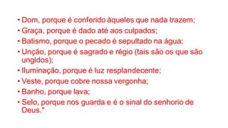 • Dom, porque é conferido àqueles que nada trazem;
• Graça, porque é dado até aos culpados;
• Batismo, porque o pecado é sepultado na água;
• Unção, porque é sagrado e régio (tais são os que são
ungidos);
• Iluminação, porque é luz resplandecente;
• Veste, porque cobre nossa vergonha;
• Banho, porque lava;
• Selo, porque nos guarda e é o sinal do senhorio de
Deus."
 