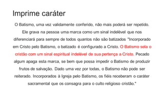 Imprime caráter
O Batismo, uma vez validamente conferido, não mais poderá ser repetido.
Ele grava na pessoa uma marca como um sinal indelével que nos
diferenciará para sempre de todos quantos não são batizados "Incorporado
em Cristo pelo Batismo, o batizado é configurado a Cristo. O Batismo sela o
cristão com um sinal espiritual indelével de sua pertença a Cristo. Pecado
algum apaga esta marca, se bem que possa impedir o Batismo de produzir
frutos de salvação. Dado uma vez por todas, o Batismo não pode ser
reiterado. Incorporados à Igreja pelo Batismo, os fiéis receberam o caráter
sacramental que os consagra para o culto religioso cristão."
 