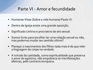 Parte VI - Amor e fecundidade

• Humanae Vitae (Sobre a vida humana) Paulo VI.
• Dentro da Igreja existe uma grande oposição.
• Significado Unitivo e procriativo do ato sexual.
• Somos livres para escolher ter uma relação sexual ou não,
  mas podemos mudar seu sentido ultimo?
• Planejar o nascimentos dos filhos nada mais é do que reler
  a linguagem do corpo na verdade.
• A virtude da castidade, como espiritualidade que preserva
  o amor do egoísmo, não empobrece as manifestações
  afetivas, pelo contrario enriquece.
 