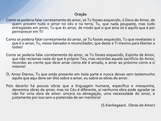 Oração
Como se poderia falar corretamente do amor, se Tu fosses esquecido, ó Deus do Amor, de
  quem provém tudo o amor no céu e na terra; Tu, que nada poupaste, mas tudo
  entregastes em amor; Tu que és amor, de modo que o que ama só é aquilo que é por
  permanecer em Ti!
Como se poderia falar corretamente do amor, se Tu fosses esquecido, Tu que revelastes o
  que é o amor; Tu, nosso Salvador e reconciliador, que deste a Ti mesmo para libertar a
  todos!
Como se poderia falar corretamente do amor, se Tu fosses esquecido, Espírito de Amor,
  que não reclamas nada do que é próprio Teu, mas recordas aquele sacrifício do Amor,
  recordas ao crente que deve amar como ele é amado, e amar ao próximo como a si
  mesmo!
Ó, Amor Eterno, Tu que estás presente em toda parte e nunca deixas sem testemunho
   aquilo que aqui deve ser dito sobre o amor, ou sobre as obras do amor.
Pois decerto há poucas obras que a linguagem humana, específica e mesquinha,
   denomina obras do amor; mas no Céu é diferente, aí nenhuma obra pode agradar se
   não for uma obra de amor: sincera na abnegação, uma necessidade do amor, e
   justamente por isso sem a pretensão de ser meritória!
                                                        (S.Kierkegaard . Obras do Amor)
 