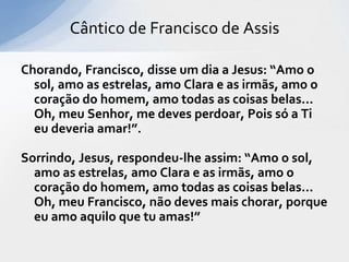 Cântico de Francisco de Assis

Chorando, Francisco, disse um dia a Jesus: “Amo o
  sol, amo as estrelas, amo Clara e as irmãs, amo o
  coração do homem, amo todas as coisas belas...
  Oh, meu Senhor, me deves perdoar, Pois só a Ti
  eu deveria amar!”.

Sorrindo, Jesus, respondeu-lhe assim: “Amo o sol,
  amo as estrelas, amo Clara e as irmãs, amo o
  coração do homem, amo todas as coisas belas...
  Oh, meu Francisco, não deves mais chorar, porque
  eu amo aquilo que tu amas!”
 