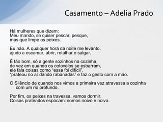 Casamento – Adelia Prado

Há mulheres que dizem:
Meu marido, se quiser pescar, pesque,
mas que limpe os peixes.
Eu não. A qualquer hora da noite me levanto,
ajudo a escamar, abrir, retalhar e salgar.
É tão bom, só a gente sozinhos na cozinha,
de vez em quando os cotovelos se esbarram,
ele fala coisas como “esse foi difícil”,
“prateou no ar dando rabanadas” e faz o gesto com a mão.
O Silêncio de quando nos vimos a primeira vez atravessa a cozinha
  com um rio profundo.
Por fim, os peixes na travessa, vamos dormir.
Coisas prateados espocam: somos noivo e noiva.
 