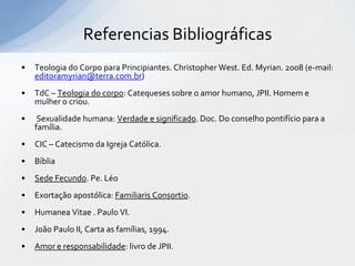 Referencias Bibliográficas
•   Teologia do Corpo para Principiantes. Christopher West. Ed. Myrian. 2008 (e-mail:
    editoramyrian@terra.com.br)
•   TdC – Teologia do corpo: Catequeses sobre o amor humano, JPII. Homem e
    mulher o criou.
•    Sexualidade humana: Verdade e significado. Doc. Do conselho pontifício para a
    família.
•   CIC – Catecismo da Igreja Católica.
•   Bíblia
•   Sede Fecundo. Pe. Léo
•   Exortação apostólica: Familiaris Consortio.
•   Humanea Vitae . Paulo VI.
•   João Paulo II, Carta as famílias, 1994.
•   Amor e responsabilidade: livro de JPII.
 