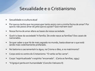 Sexualidade e o Cristianismo

•   Sexualidade e a cultura atual
•   Por que eu tenho que me preocupar tanto assim com a minha forma de amar? Por
    que eu não posso amar do jeito que eu quiser? Que mal tem isso?
•   Nossa forma de amar altera as bases da nossa sociedade.
•   Qual é a base da sociedade? A família. De onde nasce as famílias? Dos casais de
    namorados.
•   Se quer saber o que há de mais sagrado no mundo, basta observar o que está
    sendo mais violentamente profanado.
•   No batismo o sacramental é a água, na Crisma o óleo, e no matrimonio?
•   Corpo está no centro do Cristianismo: “O verbo se fez carne”.
•   Corpo “espiritualizado” e espírito “encarnado”. (Carta as famílias, 1994)
•   “A Igreja é perita em humanidade’ (Concilio Vaticano II)
 