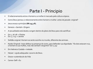 Parte I - Principio
•   O relacionamento entre o homem e a mulher é marcado pela cultura e época.
•   Como Deus pensou o relacionamento entre homem e mulher antes do pecado original?
•   Jesus evoca o princípio (Mt 19,3-8).
•   Genesis = Genital = Origem
•   A sexualidade está desde a origem dentro do plano de Deus para nós santificar.
•   Gn 1, 26-28 -> Eloísta
•   Gn 2, 7-23 -> Javista
•   Solidão original: Homem se sente sozinho no mundo, diferente dos animais.
•   Nudez Original– Auto defesa na presença do outro, para defender sua dignidade. “Os dois estavam nus,
    o homem e sua mulher, mas não sentiam vergonha” (Gn 2,25)
•   Em hebraico Costela = metade.
•   Hesser = ajuda adequada= socorro de Deus.
•   Ossos= sustentáculo da Vida
•   Carne= Self = Eu
 