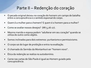 Parte II – Redenção do coração
• O pecado original deixou no coração do homem um campo de batalha
  entre a concupiscência e o sentido esponsal do corpo.
• Quem é a mulher para o homem? E quem é o homem para a mulher?
• Como se avaliar nossos desejos? (Mt 5,26-27).
• Mesmo marido e esposa podem “adulterar em seu coração” quando se
  utiliza do outro como objeto.
• Somos inclinados para dois extremos: puritanismo e permissivismo.
• O corpo sai do lugar de proibição e entra na exaltação.
• O chamado do Sermão da Montanha é ser “homem novo”.
• Ética da redenção se realiza no autodomínio.
• Carne nas cartas de São Paulo é igual ao Homem guiado pela
  concupiscência.
 