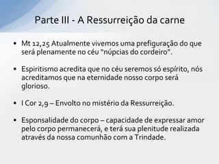 Parte III - A Ressurreição da carne

• Mt 12,25 Atualmente vivemos uma prefiguração do que
  será plenamente no céu “núpcias do cordeiro”.

• Espiritismo acredita que no céu seremos só espírito, nós
  acreditamos que na eternidade nosso corpo será
  glorioso.

• I Cor 2,9 – Envolto no mistério da Ressurreição.

• Esponsalidade do corpo – capacidade de expressar amor
  pelo corpo permanecerá, e terá sua plenitude realizada
  através da nossa comunhão com a Trindade.
 