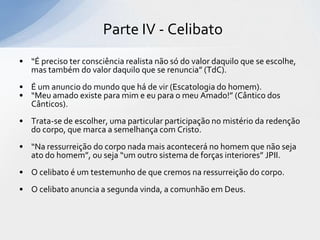 Parte IV - Celibato
• “É preciso ter consciência realista não só do valor daquilo que se escolhe,
  mas também do valor daquilo que se renuncia” (TdC).
• É um anuncio do mundo que há de vir (Escatologia do homem).
• “Meu amado existe para mim e eu para o meu Amado!” (Cântico dos
  Cânticos).
• Trata-se de escolher, uma particular participação no mistério da redenção
  do corpo, que marca a semelhança com Cristo.
• “Na ressurreição do corpo nada mais acontecerá no homem que não seja
  ato do homem”, ou seja “um outro sistema de forças interiores” JPII.
• O celibato é um testemunho de que cremos na ressurreição do corpo.
• O celibato anuncia a segunda vinda, a comunhão em Deus.
 